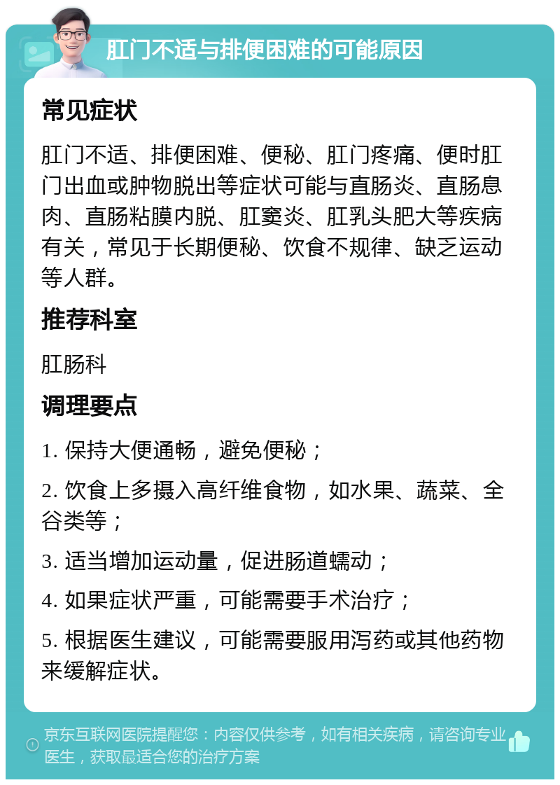 肛门不适与排便困难的可能原因 常见症状 肛门不适、排便困难、便秘、肛门疼痛、便时肛门出血或肿物脱出等症状可能与直肠炎、直肠息肉、直肠粘膜内脱、肛窦炎、肛乳头肥大等疾病有关，常见于长期便秘、饮食不规律、缺乏运动等人群。 推荐科室 肛肠科 调理要点 1. 保持大便通畅，避免便秘； 2. 饮食上多摄入高纤维食物，如水果、蔬菜、全谷类等； 3. 适当增加运动量，促进肠道蠕动； 4. 如果症状严重，可能需要手术治疗； 5. 根据医生建议，可能需要服用泻药或其他药物来缓解症状。