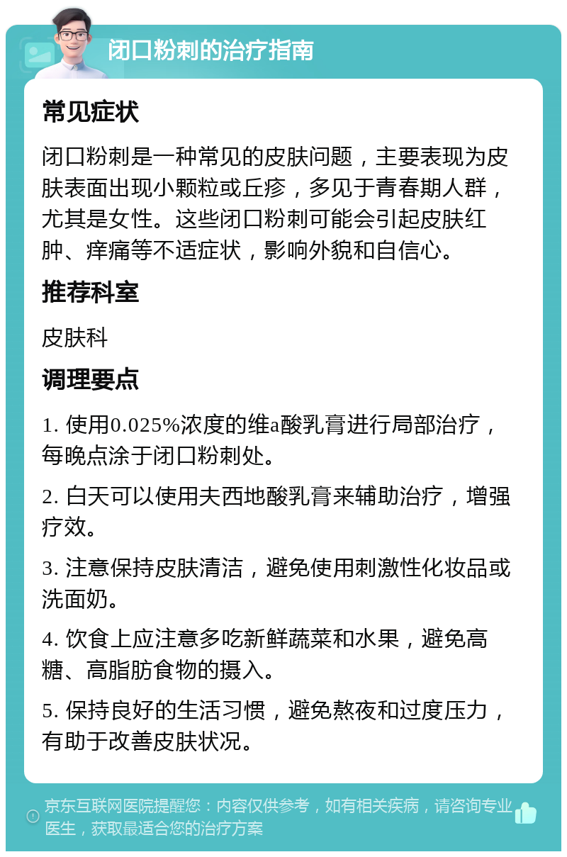 闭口粉刺的治疗指南 常见症状 闭口粉刺是一种常见的皮肤问题，主要表现为皮肤表面出现小颗粒或丘疹，多见于青春期人群，尤其是女性。这些闭口粉刺可能会引起皮肤红肿、痒痛等不适症状，影响外貌和自信心。 推荐科室 皮肤科 调理要点 1. 使用0.025%浓度的维a酸乳膏进行局部治疗，每晚点涂于闭口粉刺处。 2. 白天可以使用夫西地酸乳膏来辅助治疗，增强疗效。 3. 注意保持皮肤清洁，避免使用刺激性化妆品或洗面奶。 4. 饮食上应注意多吃新鲜蔬菜和水果，避免高糖、高脂肪食物的摄入。 5. 保持良好的生活习惯，避免熬夜和过度压力，有助于改善皮肤状况。