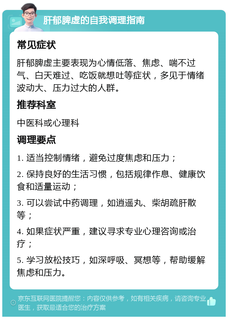 肝郁脾虚的自我调理指南 常见症状 肝郁脾虚主要表现为心情低落、焦虑、喘不过气、白天难过、吃饭就想吐等症状，多见于情绪波动大、压力过大的人群。 推荐科室 中医科或心理科 调理要点 1. 适当控制情绪，避免过度焦虑和压力； 2. 保持良好的生活习惯，包括规律作息、健康饮食和适量运动； 3. 可以尝试中药调理，如逍遥丸、柴胡疏肝散等； 4. 如果症状严重，建议寻求专业心理咨询或治疗； 5. 学习放松技巧，如深呼吸、冥想等，帮助缓解焦虑和压力。