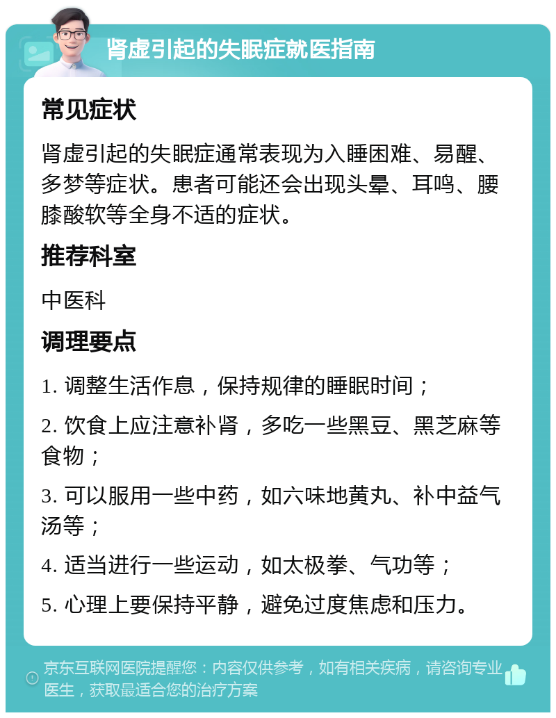 肾虚引起的失眠症就医指南 常见症状 肾虚引起的失眠症通常表现为入睡困难、易醒、多梦等症状。患者可能还会出现头晕、耳鸣、腰膝酸软等全身不适的症状。 推荐科室 中医科 调理要点 1. 调整生活作息，保持规律的睡眠时间； 2. 饮食上应注意补肾，多吃一些黑豆、黑芝麻等食物； 3. 可以服用一些中药，如六味地黄丸、补中益气汤等； 4. 适当进行一些运动，如太极拳、气功等； 5. 心理上要保持平静，避免过度焦虑和压力。