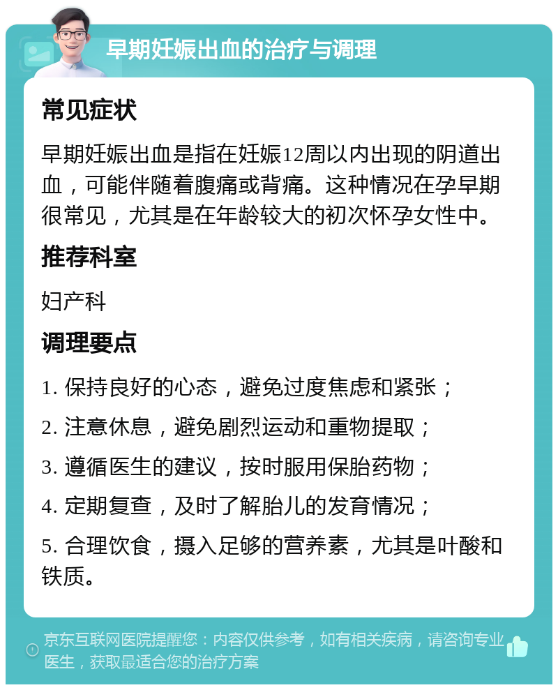 早期妊娠出血的治疗与调理 常见症状 早期妊娠出血是指在妊娠12周以内出现的阴道出血，可能伴随着腹痛或背痛。这种情况在孕早期很常见，尤其是在年龄较大的初次怀孕女性中。 推荐科室 妇产科 调理要点 1. 保持良好的心态，避免过度焦虑和紧张； 2. 注意休息，避免剧烈运动和重物提取； 3. 遵循医生的建议，按时服用保胎药物； 4. 定期复查，及时了解胎儿的发育情况； 5. 合理饮食，摄入足够的营养素，尤其是叶酸和铁质。