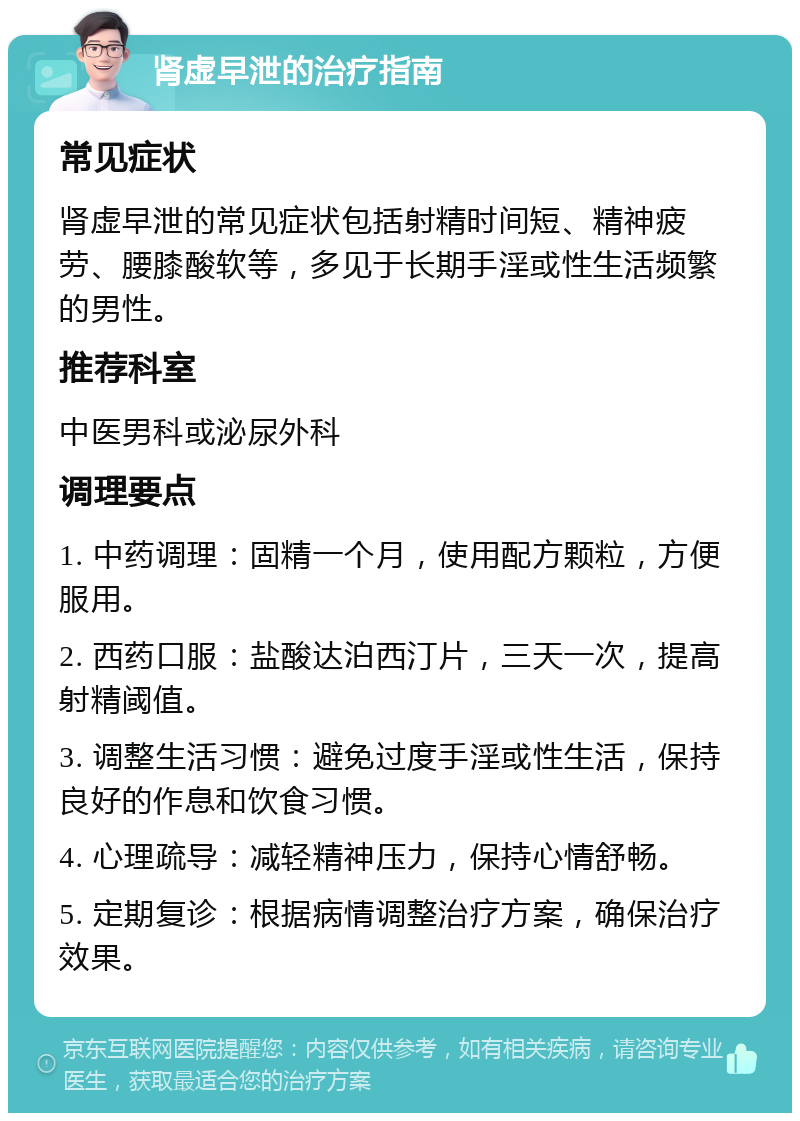 肾虚早泄的治疗指南 常见症状 肾虚早泄的常见症状包括射精时间短、精神疲劳、腰膝酸软等，多见于长期手淫或性生活频繁的男性。 推荐科室 中医男科或泌尿外科 调理要点 1. 中药调理：固精一个月，使用配方颗粒，方便服用。 2. 西药口服：盐酸达泊西汀片，三天一次，提高射精阈值。 3. 调整生活习惯：避免过度手淫或性生活，保持良好的作息和饮食习惯。 4. 心理疏导：减轻精神压力，保持心情舒畅。 5. 定期复诊：根据病情调整治疗方案，确保治疗效果。