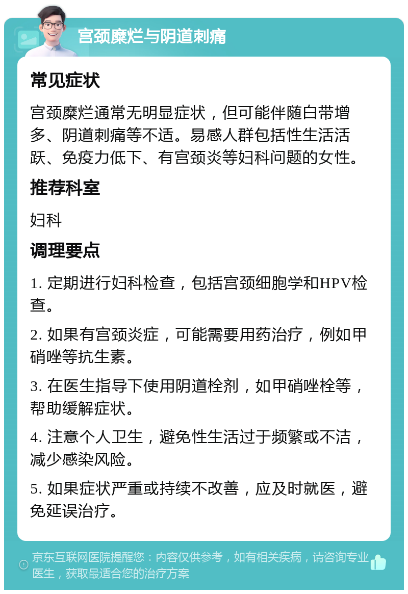 宫颈糜烂与阴道刺痛 常见症状 宫颈糜烂通常无明显症状，但可能伴随白带增多、阴道刺痛等不适。易感人群包括性生活活跃、免疫力低下、有宫颈炎等妇科问题的女性。 推荐科室 妇科 调理要点 1. 定期进行妇科检查，包括宫颈细胞学和HPV检查。 2. 如果有宫颈炎症，可能需要用药治疗，例如甲硝唑等抗生素。 3. 在医生指导下使用阴道栓剂，如甲硝唑栓等，帮助缓解症状。 4. 注意个人卫生，避免性生活过于频繁或不洁，减少感染风险。 5. 如果症状严重或持续不改善，应及时就医，避免延误治疗。