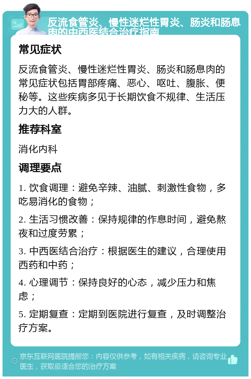 反流食管炎、慢性迷烂性胃炎、肠炎和肠息肉的中西医结合治疗指南 常见症状 反流食管炎、慢性迷烂性胃炎、肠炎和肠息肉的常见症状包括胃部疼痛、恶心、呕吐、腹胀、便秘等。这些疾病多见于长期饮食不规律、生活压力大的人群。 推荐科室 消化内科 调理要点 1. 饮食调理：避免辛辣、油腻、刺激性食物，多吃易消化的食物； 2. 生活习惯改善：保持规律的作息时间，避免熬夜和过度劳累； 3. 中西医结合治疗：根据医生的建议，合理使用西药和中药； 4. 心理调节：保持良好的心态，减少压力和焦虑； 5. 定期复查：定期到医院进行复查，及时调整治疗方案。