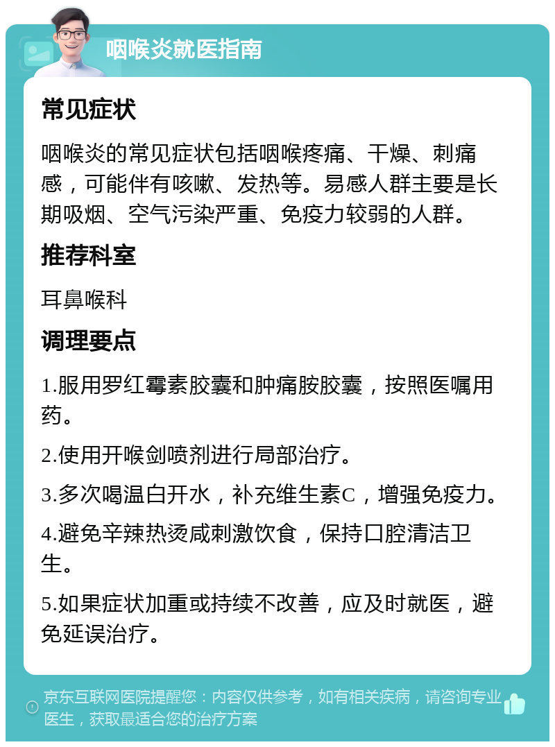 咽喉炎就医指南 常见症状 咽喉炎的常见症状包括咽喉疼痛、干燥、刺痛感，可能伴有咳嗽、发热等。易感人群主要是长期吸烟、空气污染严重、免疫力较弱的人群。 推荐科室 耳鼻喉科 调理要点 1.服用罗红霉素胶囊和肿痛胺胶囊，按照医嘱用药。 2.使用开喉剑喷剂进行局部治疗。 3.多次喝温白开水，补充维生素C，增强免疫力。 4.避免辛辣热烫咸刺激饮食，保持口腔清洁卫生。 5.如果症状加重或持续不改善，应及时就医，避免延误治疗。