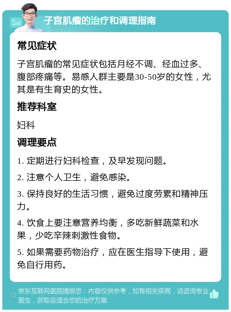 子宫肌瘤的治疗和调理指南 常见症状 子宫肌瘤的常见症状包括月经不调、经血过多、腹部疼痛等。易感人群主要是30-50岁的女性，尤其是有生育史的女性。 推荐科室 妇科 调理要点 1. 定期进行妇科检查，及早发现问题。 2. 注意个人卫生，避免感染。 3. 保持良好的生活习惯，避免过度劳累和精神压力。 4. 饮食上要注意营养均衡，多吃新鲜蔬菜和水果，少吃辛辣刺激性食物。 5. 如果需要药物治疗，应在医生指导下使用，避免自行用药。