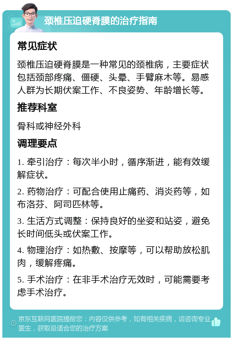 颈椎压迫硬脊膜的治疗指南 常见症状 颈椎压迫硬脊膜是一种常见的颈椎病，主要症状包括颈部疼痛、僵硬、头晕、手臂麻木等。易感人群为长期伏案工作、不良姿势、年龄增长等。 推荐科室 骨科或神经外科 调理要点 1. 牵引治疗：每次半小时，循序渐进，能有效缓解症状。 2. 药物治疗：可配合使用止痛药、消炎药等，如布洛芬、阿司匹林等。 3. 生活方式调整：保持良好的坐姿和站姿，避免长时间低头或伏案工作。 4. 物理治疗：如热敷、按摩等，可以帮助放松肌肉，缓解疼痛。 5. 手术治疗：在非手术治疗无效时，可能需要考虑手术治疗。