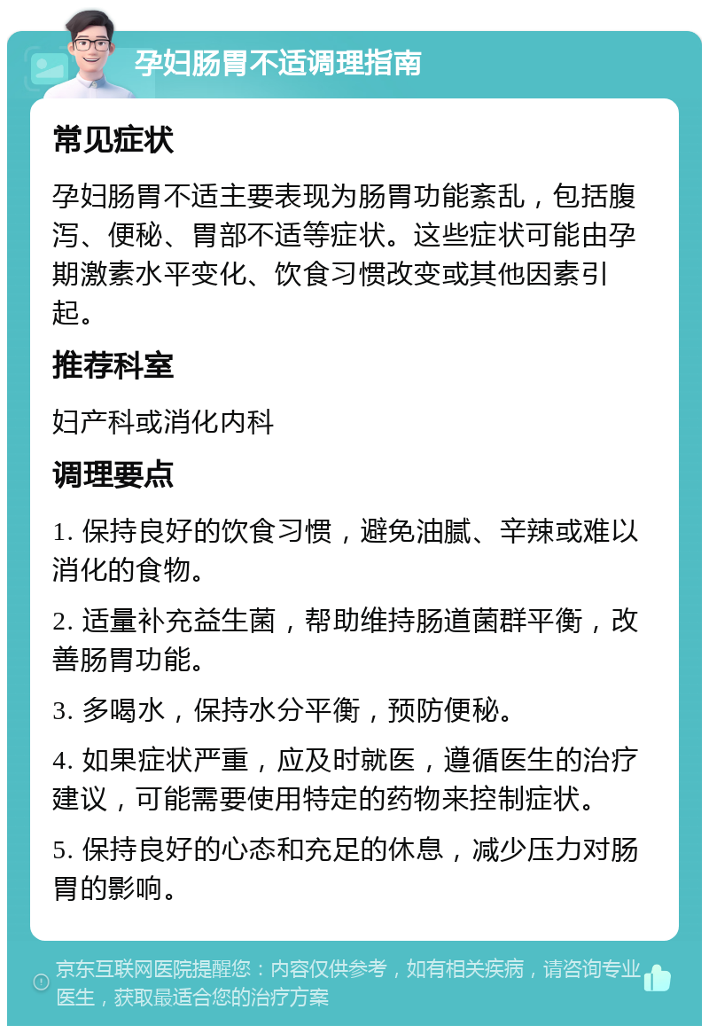 孕妇肠胃不适调理指南 常见症状 孕妇肠胃不适主要表现为肠胃功能紊乱，包括腹泻、便秘、胃部不适等症状。这些症状可能由孕期激素水平变化、饮食习惯改变或其他因素引起。 推荐科室 妇产科或消化内科 调理要点 1. 保持良好的饮食习惯，避免油腻、辛辣或难以消化的食物。 2. 适量补充益生菌，帮助维持肠道菌群平衡，改善肠胃功能。 3. 多喝水，保持水分平衡，预防便秘。 4. 如果症状严重，应及时就医，遵循医生的治疗建议，可能需要使用特定的药物来控制症状。 5. 保持良好的心态和充足的休息，减少压力对肠胃的影响。