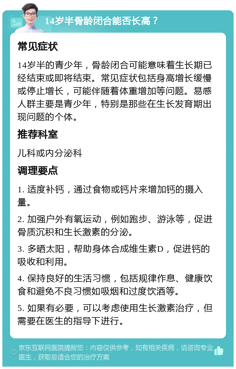 14岁半骨龄闭合能否长高？ 常见症状 14岁半的青少年，骨龄闭合可能意味着生长期已经结束或即将结束。常见症状包括身高增长缓慢或停止增长，可能伴随着体重增加等问题。易感人群主要是青少年，特别是那些在生长发育期出现问题的个体。 推荐科室 儿科或内分泌科 调理要点 1. 适度补钙，通过食物或钙片来增加钙的摄入量。 2. 加强户外有氧运动，例如跑步、游泳等，促进骨质沉积和生长激素的分泌。 3. 多晒太阳，帮助身体合成维生素D，促进钙的吸收和利用。 4. 保持良好的生活习惯，包括规律作息、健康饮食和避免不良习惯如吸烟和过度饮酒等。 5. 如果有必要，可以考虑使用生长激素治疗，但需要在医生的指导下进行。