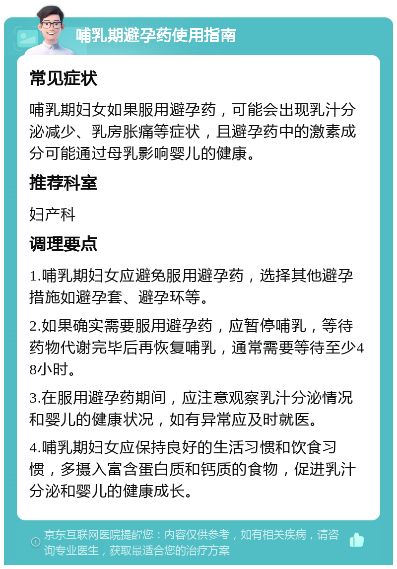 哺乳期避孕药使用指南 常见症状 哺乳期妇女如果服用避孕药，可能会出现乳汁分泌减少、乳房胀痛等症状，且避孕药中的激素成分可能通过母乳影响婴儿的健康。 推荐科室 妇产科 调理要点 1.哺乳期妇女应避免服用避孕药，选择其他避孕措施如避孕套、避孕环等。 2.如果确实需要服用避孕药，应暂停哺乳，等待药物代谢完毕后再恢复哺乳，通常需要等待至少48小时。 3.在服用避孕药期间，应注意观察乳汁分泌情况和婴儿的健康状况，如有异常应及时就医。 4.哺乳期妇女应保持良好的生活习惯和饮食习惯，多摄入富含蛋白质和钙质的食物，促进乳汁分泌和婴儿的健康成长。