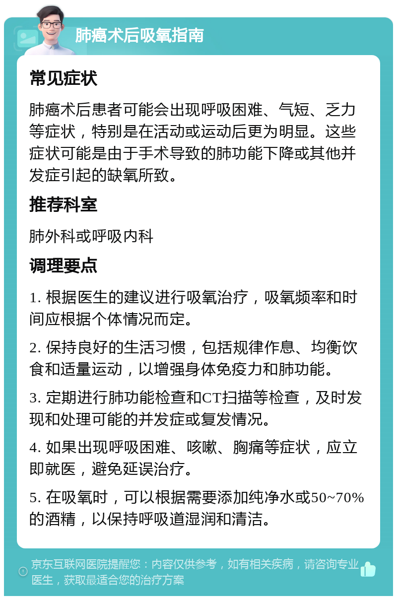 肺癌术后吸氧指南 常见症状 肺癌术后患者可能会出现呼吸困难、气短、乏力等症状，特别是在活动或运动后更为明显。这些症状可能是由于手术导致的肺功能下降或其他并发症引起的缺氧所致。 推荐科室 肺外科或呼吸内科 调理要点 1. 根据医生的建议进行吸氧治疗，吸氧频率和时间应根据个体情况而定。 2. 保持良好的生活习惯，包括规律作息、均衡饮食和适量运动，以增强身体免疫力和肺功能。 3. 定期进行肺功能检查和CT扫描等检查，及时发现和处理可能的并发症或复发情况。 4. 如果出现呼吸困难、咳嗽、胸痛等症状，应立即就医，避免延误治疗。 5. 在吸氧时，可以根据需要添加纯净水或50~70%的酒精，以保持呼吸道湿润和清洁。