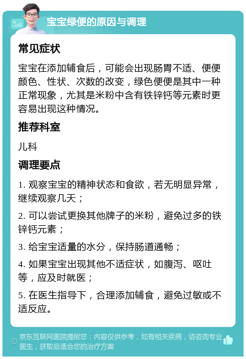 宝宝绿便的原因与调理 常见症状 宝宝在添加辅食后，可能会出现肠胃不适、便便颜色、性状、次数的改变，绿色便便是其中一种正常现象，尤其是米粉中含有铁锌钙等元素时更容易出现这种情况。 推荐科室 儿科 调理要点 1. 观察宝宝的精神状态和食欲，若无明显异常，继续观察几天； 2. 可以尝试更换其他牌子的米粉，避免过多的铁锌钙元素； 3. 给宝宝适量的水分，保持肠道通畅； 4. 如果宝宝出现其他不适症状，如腹泻、呕吐等，应及时就医； 5. 在医生指导下，合理添加辅食，避免过敏或不适反应。