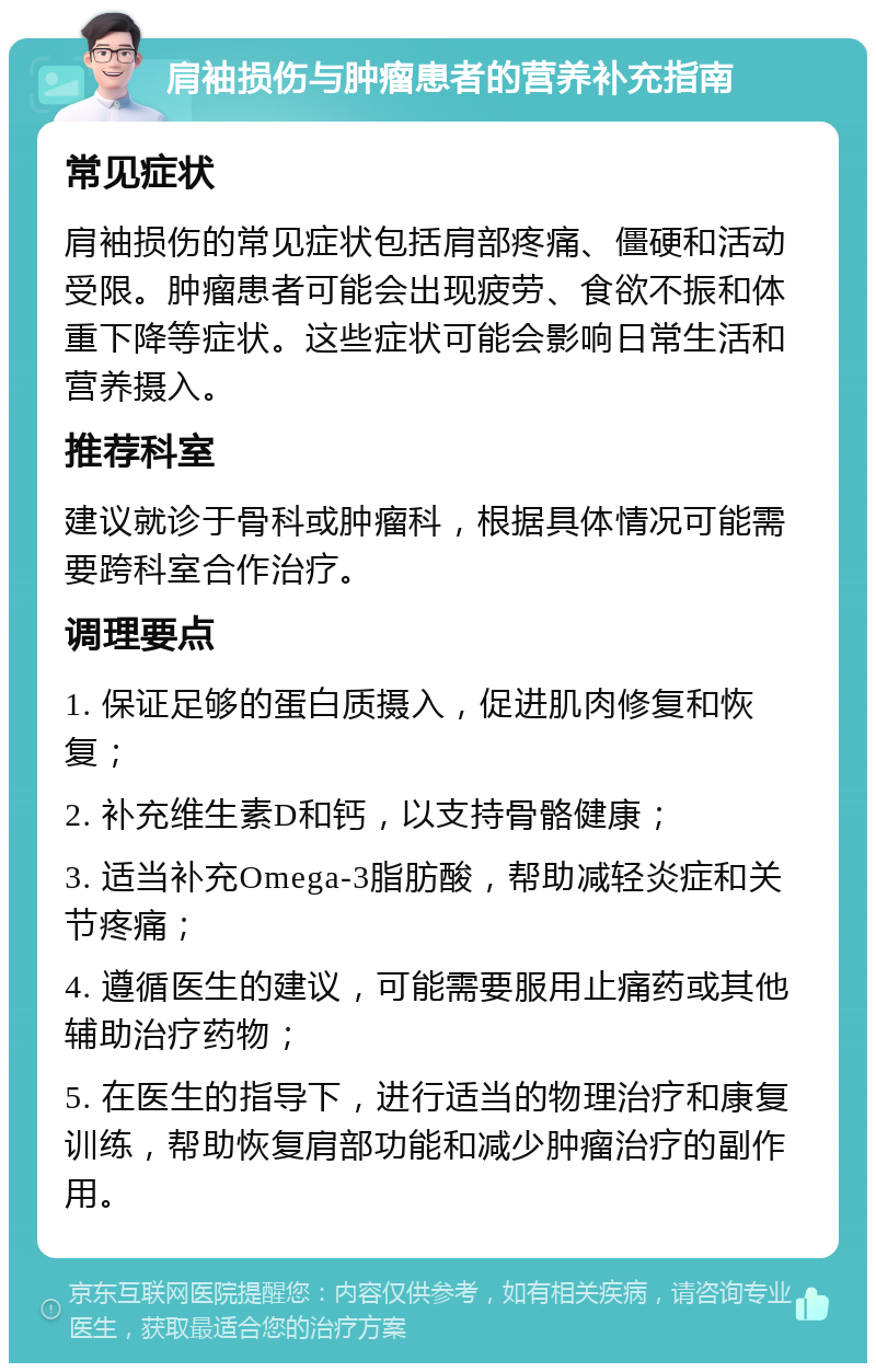 肩袖损伤与肿瘤患者的营养补充指南 常见症状 肩袖损伤的常见症状包括肩部疼痛、僵硬和活动受限。肿瘤患者可能会出现疲劳、食欲不振和体重下降等症状。这些症状可能会影响日常生活和营养摄入。 推荐科室 建议就诊于骨科或肿瘤科，根据具体情况可能需要跨科室合作治疗。 调理要点 1. 保证足够的蛋白质摄入，促进肌肉修复和恢复； 2. 补充维生素D和钙，以支持骨骼健康； 3. 适当补充Omega-3脂肪酸，帮助减轻炎症和关节疼痛； 4. 遵循医生的建议，可能需要服用止痛药或其他辅助治疗药物； 5. 在医生的指导下，进行适当的物理治疗和康复训练，帮助恢复肩部功能和减少肿瘤治疗的副作用。