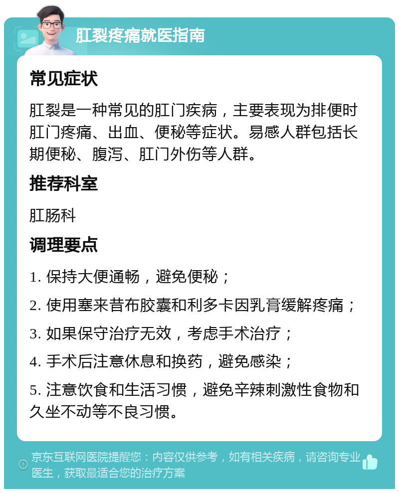 肛裂疼痛就医指南 常见症状 肛裂是一种常见的肛门疾病，主要表现为排便时肛门疼痛、出血、便秘等症状。易感人群包括长期便秘、腹泻、肛门外伤等人群。 推荐科室 肛肠科 调理要点 1. 保持大便通畅，避免便秘； 2. 使用塞来昔布胶囊和利多卡因乳膏缓解疼痛； 3. 如果保守治疗无效，考虑手术治疗； 4. 手术后注意休息和换药，避免感染； 5. 注意饮食和生活习惯，避免辛辣刺激性食物和久坐不动等不良习惯。