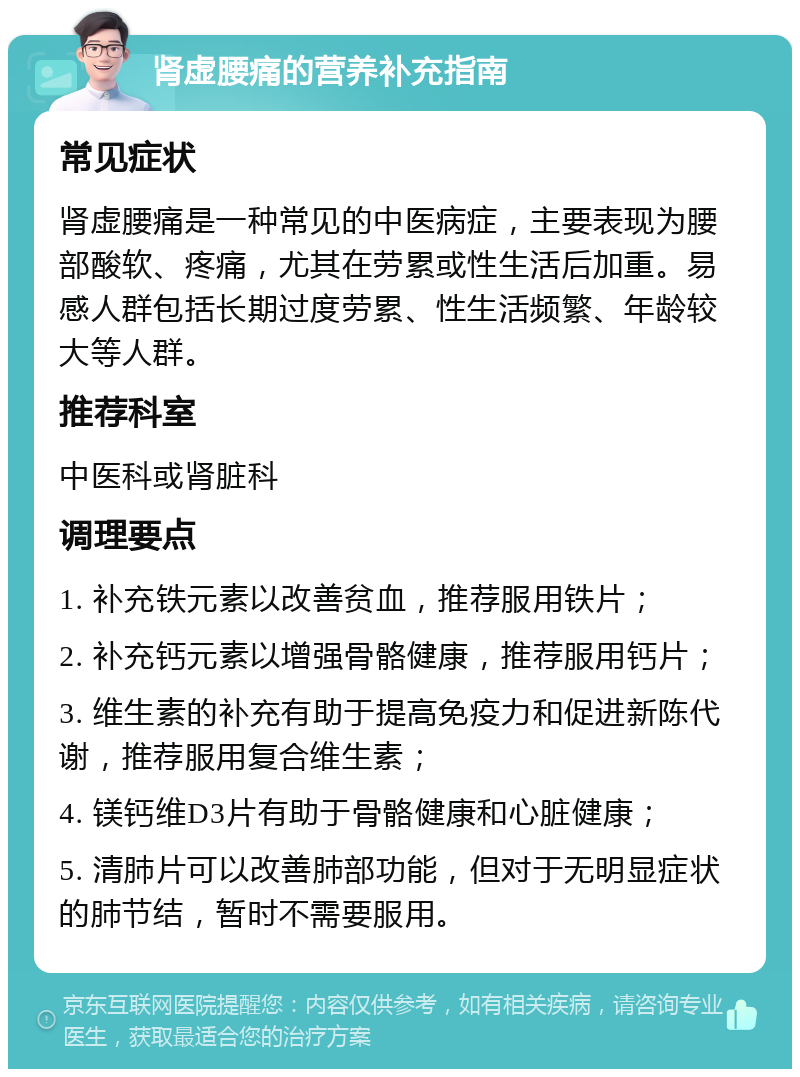 肾虚腰痛的营养补充指南 常见症状 肾虚腰痛是一种常见的中医病症，主要表现为腰部酸软、疼痛，尤其在劳累或性生活后加重。易感人群包括长期过度劳累、性生活频繁、年龄较大等人群。 推荐科室 中医科或肾脏科 调理要点 1. 补充铁元素以改善贫血，推荐服用铁片； 2. 补充钙元素以增强骨骼健康，推荐服用钙片； 3. 维生素的补充有助于提高免疫力和促进新陈代谢，推荐服用复合维生素； 4. 镁钙维D3片有助于骨骼健康和心脏健康； 5. 清肺片可以改善肺部功能，但对于无明显症状的肺节结，暂时不需要服用。