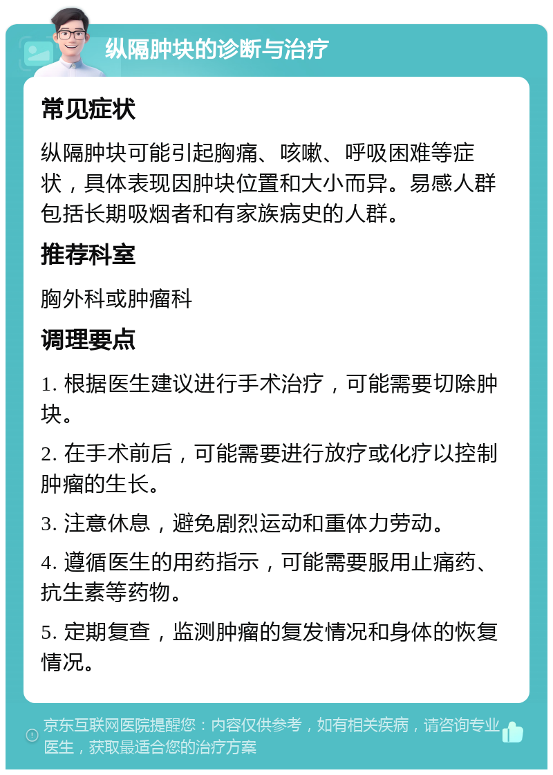 纵隔肿块的诊断与治疗 常见症状 纵隔肿块可能引起胸痛、咳嗽、呼吸困难等症状，具体表现因肿块位置和大小而异。易感人群包括长期吸烟者和有家族病史的人群。 推荐科室 胸外科或肿瘤科 调理要点 1. 根据医生建议进行手术治疗，可能需要切除肿块。 2. 在手术前后，可能需要进行放疗或化疗以控制肿瘤的生长。 3. 注意休息，避免剧烈运动和重体力劳动。 4. 遵循医生的用药指示，可能需要服用止痛药、抗生素等药物。 5. 定期复查，监测肿瘤的复发情况和身体的恢复情况。