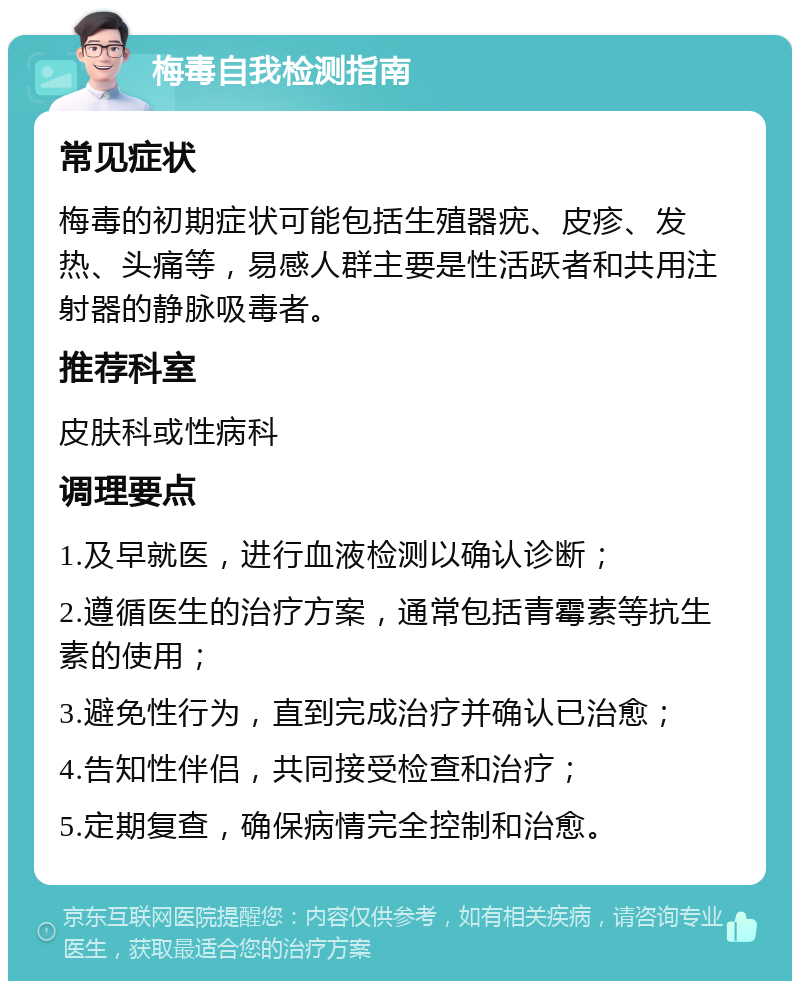 梅毒自我检测指南 常见症状 梅毒的初期症状可能包括生殖器疣、皮疹、发热、头痛等，易感人群主要是性活跃者和共用注射器的静脉吸毒者。 推荐科室 皮肤科或性病科 调理要点 1.及早就医，进行血液检测以确认诊断； 2.遵循医生的治疗方案，通常包括青霉素等抗生素的使用； 3.避免性行为，直到完成治疗并确认已治愈； 4.告知性伴侣，共同接受检查和治疗； 5.定期复查，确保病情完全控制和治愈。