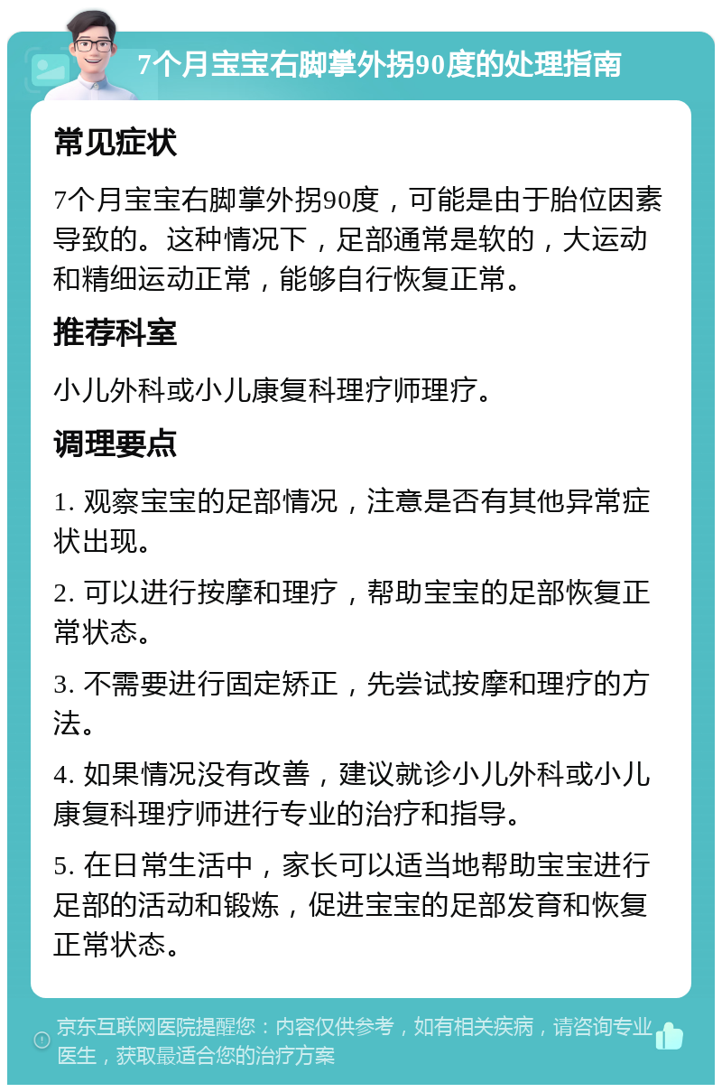 7个月宝宝右脚掌外拐90度的处理指南 常见症状 7个月宝宝右脚掌外拐90度，可能是由于胎位因素导致的。这种情况下，足部通常是软的，大运动和精细运动正常，能够自行恢复正常。 推荐科室 小儿外科或小儿康复科理疗师理疗。 调理要点 1. 观察宝宝的足部情况，注意是否有其他异常症状出现。 2. 可以进行按摩和理疗，帮助宝宝的足部恢复正常状态。 3. 不需要进行固定矫正，先尝试按摩和理疗的方法。 4. 如果情况没有改善，建议就诊小儿外科或小儿康复科理疗师进行专业的治疗和指导。 5. 在日常生活中，家长可以适当地帮助宝宝进行足部的活动和锻炼，促进宝宝的足部发育和恢复正常状态。