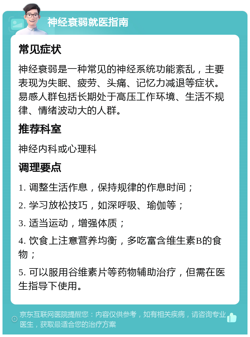 神经衰弱就医指南 常见症状 神经衰弱是一种常见的神经系统功能紊乱，主要表现为失眠、疲劳、头痛、记忆力减退等症状。易感人群包括长期处于高压工作环境、生活不规律、情绪波动大的人群。 推荐科室 神经内科或心理科 调理要点 1. 调整生活作息，保持规律的作息时间； 2. 学习放松技巧，如深呼吸、瑜伽等； 3. 适当运动，增强体质； 4. 饮食上注意营养均衡，多吃富含维生素B的食物； 5. 可以服用谷维素片等药物辅助治疗，但需在医生指导下使用。