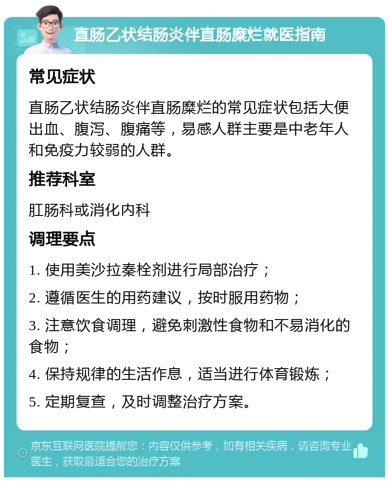 直肠乙状结肠炎伴直肠糜烂就医指南 常见症状 直肠乙状结肠炎伴直肠糜烂的常见症状包括大便出血、腹泻、腹痛等，易感人群主要是中老年人和免疫力较弱的人群。 推荐科室 肛肠科或消化内科 调理要点 1. 使用美沙拉秦栓剂进行局部治疗； 2. 遵循医生的用药建议，按时服用药物； 3. 注意饮食调理，避免刺激性食物和不易消化的食物； 4. 保持规律的生活作息，适当进行体育锻炼； 5. 定期复查，及时调整治疗方案。