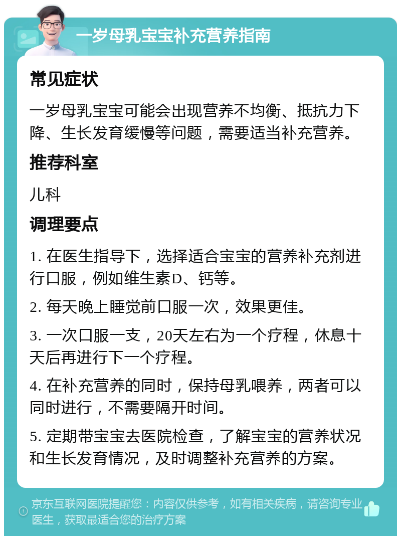 一岁母乳宝宝补充营养指南 常见症状 一岁母乳宝宝可能会出现营养不均衡、抵抗力下降、生长发育缓慢等问题，需要适当补充营养。 推荐科室 儿科 调理要点 1. 在医生指导下，选择适合宝宝的营养补充剂进行口服，例如维生素D、钙等。 2. 每天晚上睡觉前口服一次，效果更佳。 3. 一次口服一支，20天左右为一个疗程，休息十天后再进行下一个疗程。 4. 在补充营养的同时，保持母乳喂养，两者可以同时进行，不需要隔开时间。 5. 定期带宝宝去医院检查，了解宝宝的营养状况和生长发育情况，及时调整补充营养的方案。