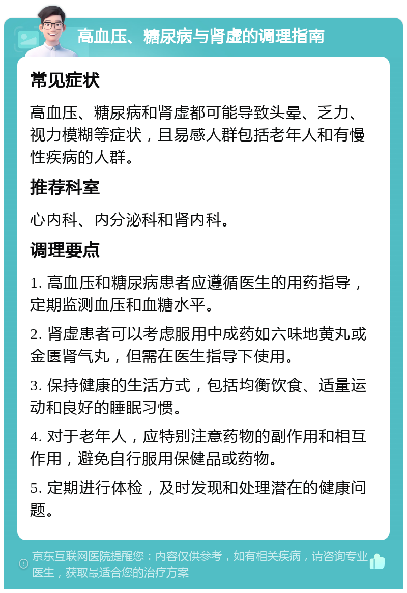 高血压、糖尿病与肾虚的调理指南 常见症状 高血压、糖尿病和肾虚都可能导致头晕、乏力、视力模糊等症状，且易感人群包括老年人和有慢性疾病的人群。 推荐科室 心内科、内分泌科和肾内科。 调理要点 1. 高血压和糖尿病患者应遵循医生的用药指导，定期监测血压和血糖水平。 2. 肾虚患者可以考虑服用中成药如六味地黄丸或金匮肾气丸，但需在医生指导下使用。 3. 保持健康的生活方式，包括均衡饮食、适量运动和良好的睡眠习惯。 4. 对于老年人，应特别注意药物的副作用和相互作用，避免自行服用保健品或药物。 5. 定期进行体检，及时发现和处理潜在的健康问题。