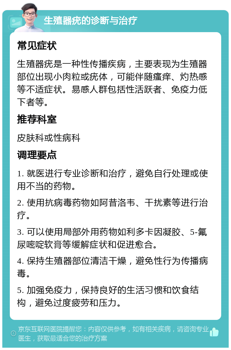 生殖器疣的诊断与治疗 常见症状 生殖器疣是一种性传播疾病，主要表现为生殖器部位出现小肉粒或疣体，可能伴随瘙痒、灼热感等不适症状。易感人群包括性活跃者、免疫力低下者等。 推荐科室 皮肤科或性病科 调理要点 1. 就医进行专业诊断和治疗，避免自行处理或使用不当的药物。 2. 使用抗病毒药物如阿昔洛韦、干扰素等进行治疗。 3. 可以使用局部外用药物如利多卡因凝胶、5-氟尿嘧啶软膏等缓解症状和促进愈合。 4. 保持生殖器部位清洁干燥，避免性行为传播病毒。 5. 加强免疫力，保持良好的生活习惯和饮食结构，避免过度疲劳和压力。