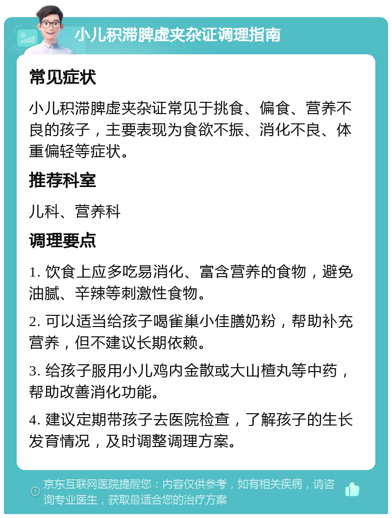 小儿积滞脾虚夹杂证调理指南 常见症状 小儿积滞脾虚夹杂证常见于挑食、偏食、营养不良的孩子，主要表现为食欲不振、消化不良、体重偏轻等症状。 推荐科室 儿科、营养科 调理要点 1. 饮食上应多吃易消化、富含营养的食物，避免油腻、辛辣等刺激性食物。 2. 可以适当给孩子喝雀巢小佳膳奶粉，帮助补充营养，但不建议长期依赖。 3. 给孩子服用小儿鸡内金散或大山楂丸等中药，帮助改善消化功能。 4. 建议定期带孩子去医院检查，了解孩子的生长发育情况，及时调整调理方案。