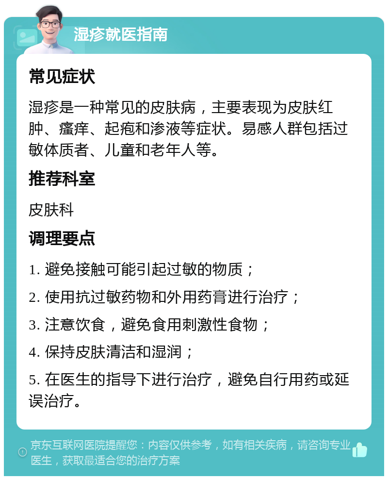 湿疹就医指南 常见症状 湿疹是一种常见的皮肤病，主要表现为皮肤红肿、瘙痒、起疱和渗液等症状。易感人群包括过敏体质者、儿童和老年人等。 推荐科室 皮肤科 调理要点 1. 避免接触可能引起过敏的物质； 2. 使用抗过敏药物和外用药膏进行治疗； 3. 注意饮食，避免食用刺激性食物； 4. 保持皮肤清洁和湿润； 5. 在医生的指导下进行治疗，避免自行用药或延误治疗。