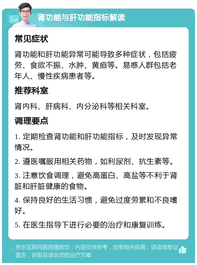 肾功能与肝功能指标解读 常见症状 肾功能和肝功能异常可能导致多种症状，包括疲劳、食欲不振、水肿、黄疸等。易感人群包括老年人、慢性疾病患者等。 推荐科室 肾内科、肝病科、内分泌科等相关科室。 调理要点 1. 定期检查肾功能和肝功能指标，及时发现异常情况。 2. 遵医嘱服用相关药物，如利尿剂、抗生素等。 3. 注意饮食调理，避免高蛋白、高盐等不利于肾脏和肝脏健康的食物。 4. 保持良好的生活习惯，避免过度劳累和不良嗜好。 5. 在医生指导下进行必要的治疗和康复训练。