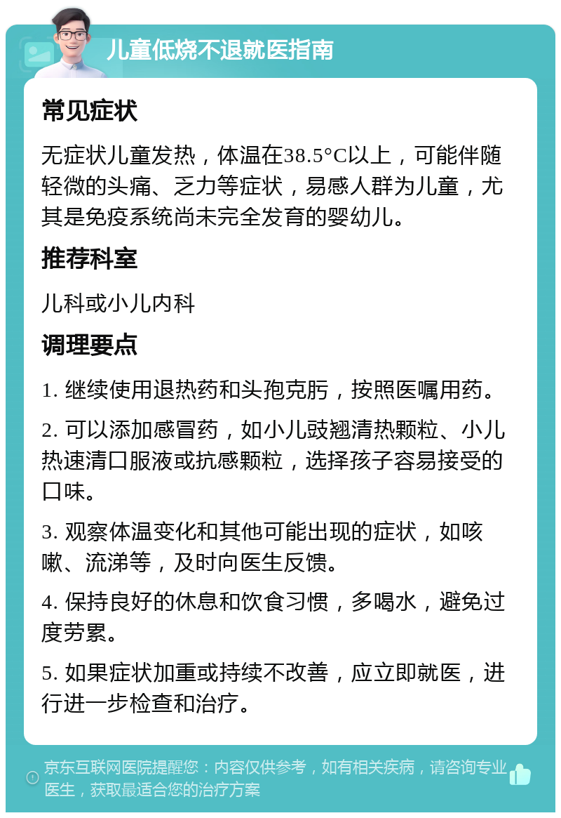 儿童低烧不退就医指南 常见症状 无症状儿童发热，体温在38.5°C以上，可能伴随轻微的头痛、乏力等症状，易感人群为儿童，尤其是免疫系统尚未完全发育的婴幼儿。 推荐科室 儿科或小儿内科 调理要点 1. 继续使用退热药和头孢克肟，按照医嘱用药。 2. 可以添加感冒药，如小儿豉翘清热颗粒、小儿热速清口服液或抗感颗粒，选择孩子容易接受的口味。 3. 观察体温变化和其他可能出现的症状，如咳嗽、流涕等，及时向医生反馈。 4. 保持良好的休息和饮食习惯，多喝水，避免过度劳累。 5. 如果症状加重或持续不改善，应立即就医，进行进一步检查和治疗。