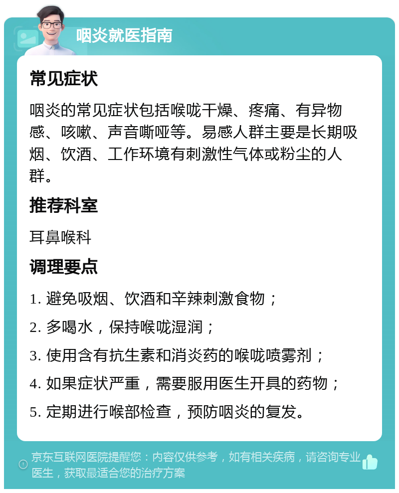 咽炎就医指南 常见症状 咽炎的常见症状包括喉咙干燥、疼痛、有异物感、咳嗽、声音嘶哑等。易感人群主要是长期吸烟、饮酒、工作环境有刺激性气体或粉尘的人群。 推荐科室 耳鼻喉科 调理要点 1. 避免吸烟、饮酒和辛辣刺激食物； 2. 多喝水，保持喉咙湿润； 3. 使用含有抗生素和消炎药的喉咙喷雾剂； 4. 如果症状严重，需要服用医生开具的药物； 5. 定期进行喉部检查，预防咽炎的复发。