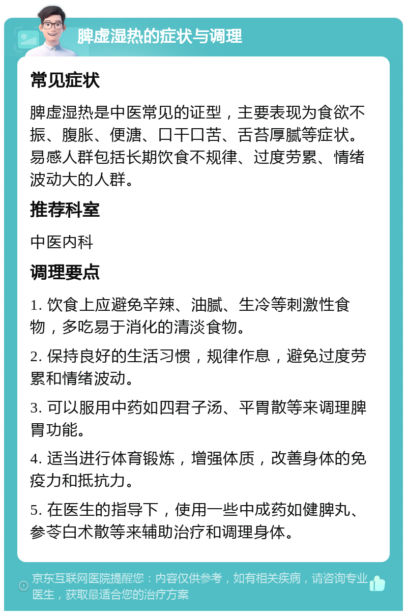 脾虚湿热的症状与调理 常见症状 脾虚湿热是中医常见的证型，主要表现为食欲不振、腹胀、便溏、口干口苦、舌苔厚腻等症状。易感人群包括长期饮食不规律、过度劳累、情绪波动大的人群。 推荐科室 中医内科 调理要点 1. 饮食上应避免辛辣、油腻、生冷等刺激性食物，多吃易于消化的清淡食物。 2. 保持良好的生活习惯，规律作息，避免过度劳累和情绪波动。 3. 可以服用中药如四君子汤、平胃散等来调理脾胃功能。 4. 适当进行体育锻炼，增强体质，改善身体的免疫力和抵抗力。 5. 在医生的指导下，使用一些中成药如健脾丸、参苓白术散等来辅助治疗和调理身体。