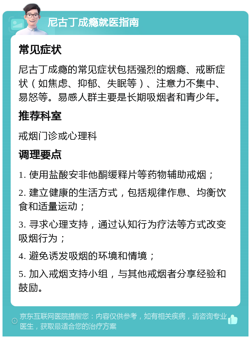 尼古丁成瘾就医指南 常见症状 尼古丁成瘾的常见症状包括强烈的烟瘾、戒断症状（如焦虑、抑郁、失眠等）、注意力不集中、易怒等。易感人群主要是长期吸烟者和青少年。 推荐科室 戒烟门诊或心理科 调理要点 1. 使用盐酸安非他酮缓释片等药物辅助戒烟； 2. 建立健康的生活方式，包括规律作息、均衡饮食和适量运动； 3. 寻求心理支持，通过认知行为疗法等方式改变吸烟行为； 4. 避免诱发吸烟的环境和情境； 5. 加入戒烟支持小组，与其他戒烟者分享经验和鼓励。