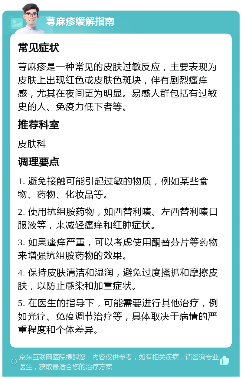 荨麻疹缓解指南 常见症状 荨麻疹是一种常见的皮肤过敏反应，主要表现为皮肤上出现红色或皮肤色斑块，伴有剧烈瘙痒感，尤其在夜间更为明显。易感人群包括有过敏史的人、免疫力低下者等。 推荐科室 皮肤科 调理要点 1. 避免接触可能引起过敏的物质，例如某些食物、药物、化妆品等。 2. 使用抗组胺药物，如西替利嗪、左西替利嗪口服液等，来减轻瘙痒和红肿症状。 3. 如果瘙痒严重，可以考虑使用酮替芬片等药物来增强抗组胺药物的效果。 4. 保持皮肤清洁和湿润，避免过度搔抓和摩擦皮肤，以防止感染和加重症状。 5. 在医生的指导下，可能需要进行其他治疗，例如光疗、免疫调节治疗等，具体取决于病情的严重程度和个体差异。