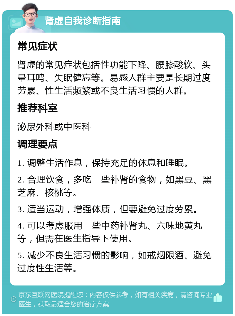 肾虚自我诊断指南 常见症状 肾虚的常见症状包括性功能下降、腰膝酸软、头晕耳鸣、失眠健忘等。易感人群主要是长期过度劳累、性生活频繁或不良生活习惯的人群。 推荐科室 泌尿外科或中医科 调理要点 1. 调整生活作息，保持充足的休息和睡眠。 2. 合理饮食，多吃一些补肾的食物，如黑豆、黑芝麻、核桃等。 3. 适当运动，增强体质，但要避免过度劳累。 4. 可以考虑服用一些中药补肾丸、六味地黄丸等，但需在医生指导下使用。 5. 减少不良生活习惯的影响，如戒烟限酒、避免过度性生活等。