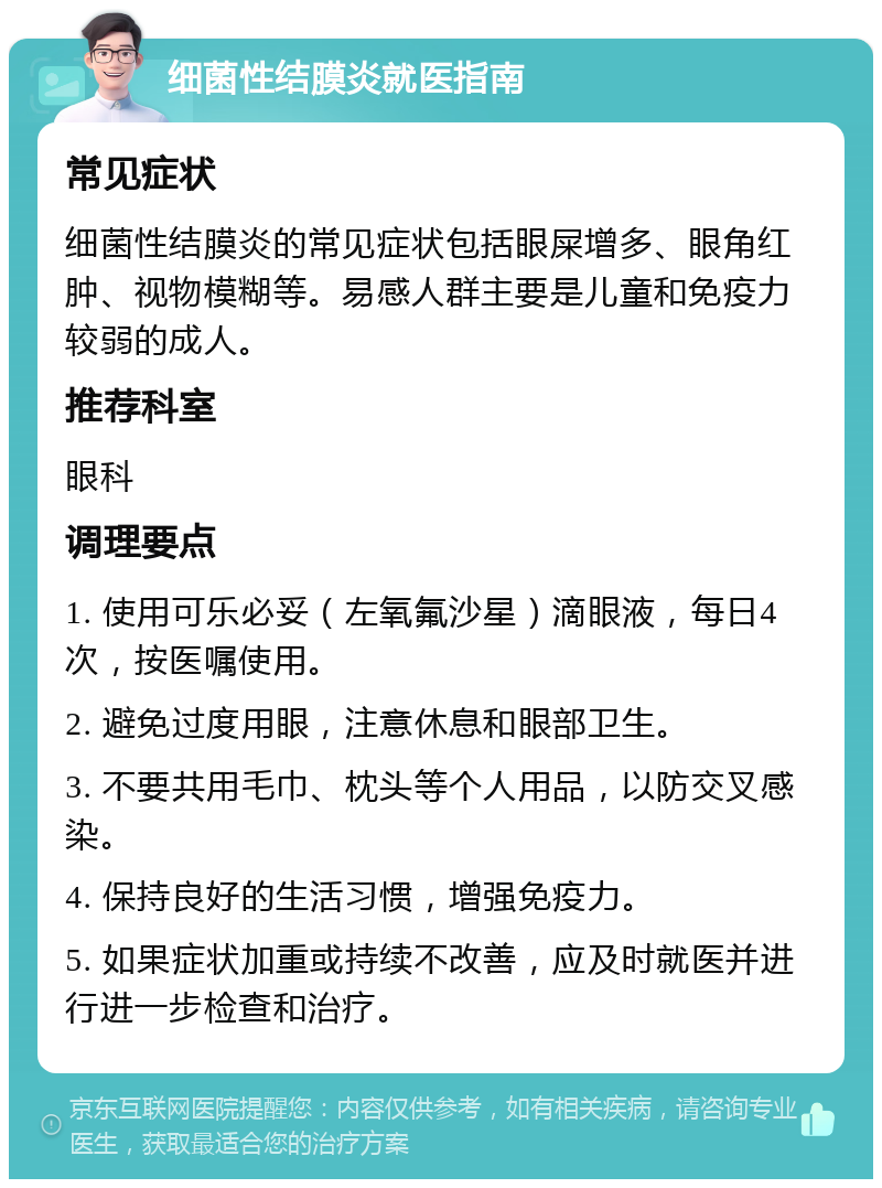 细菌性结膜炎就医指南 常见症状 细菌性结膜炎的常见症状包括眼屎增多、眼角红肿、视物模糊等。易感人群主要是儿童和免疫力较弱的成人。 推荐科室 眼科 调理要点 1. 使用可乐必妥（左氧氟沙星）滴眼液，每日4次，按医嘱使用。 2. 避免过度用眼，注意休息和眼部卫生。 3. 不要共用毛巾、枕头等个人用品，以防交叉感染。 4. 保持良好的生活习惯，增强免疫力。 5. 如果症状加重或持续不改善，应及时就医并进行进一步检查和治疗。