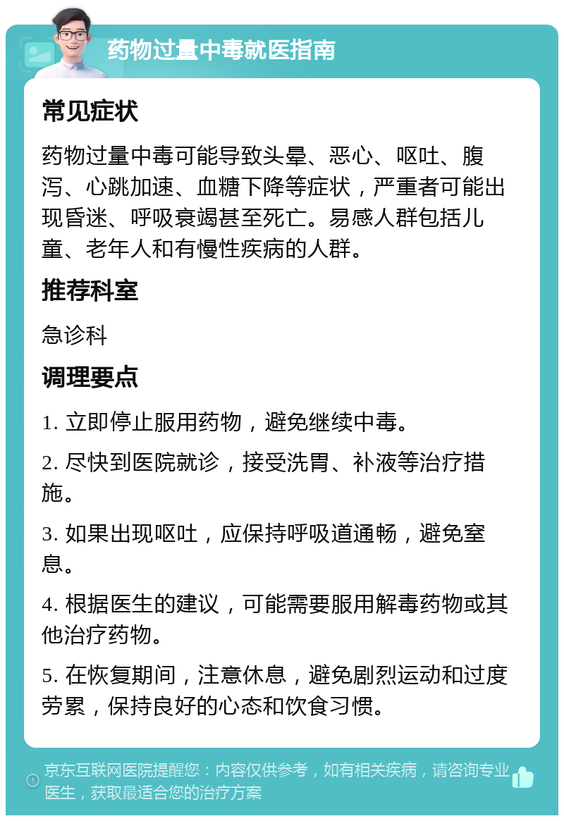 药物过量中毒就医指南 常见症状 药物过量中毒可能导致头晕、恶心、呕吐、腹泻、心跳加速、血糖下降等症状，严重者可能出现昏迷、呼吸衰竭甚至死亡。易感人群包括儿童、老年人和有慢性疾病的人群。 推荐科室 急诊科 调理要点 1. 立即停止服用药物，避免继续中毒。 2. 尽快到医院就诊，接受洗胃、补液等治疗措施。 3. 如果出现呕吐，应保持呼吸道通畅，避免窒息。 4. 根据医生的建议，可能需要服用解毒药物或其他治疗药物。 5. 在恢复期间，注意休息，避免剧烈运动和过度劳累，保持良好的心态和饮食习惯。