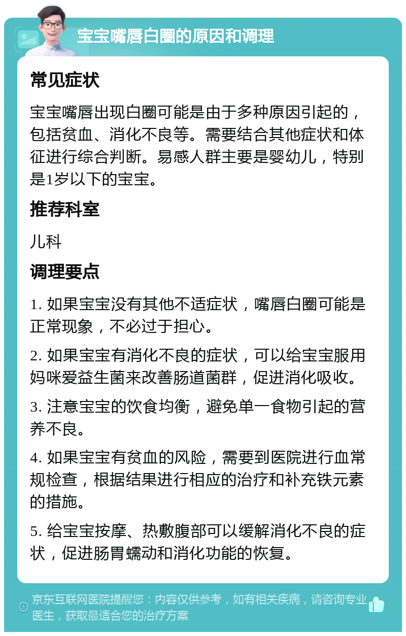 宝宝嘴唇白圈的原因和调理 常见症状 宝宝嘴唇出现白圈可能是由于多种原因引起的，包括贫血、消化不良等。需要结合其他症状和体征进行综合判断。易感人群主要是婴幼儿，特别是1岁以下的宝宝。 推荐科室 儿科 调理要点 1. 如果宝宝没有其他不适症状，嘴唇白圈可能是正常现象，不必过于担心。 2. 如果宝宝有消化不良的症状，可以给宝宝服用妈咪爱益生菌来改善肠道菌群，促进消化吸收。 3. 注意宝宝的饮食均衡，避免单一食物引起的营养不良。 4. 如果宝宝有贫血的风险，需要到医院进行血常规检查，根据结果进行相应的治疗和补充铁元素的措施。 5. 给宝宝按摩、热敷腹部可以缓解消化不良的症状，促进肠胃蠕动和消化功能的恢复。