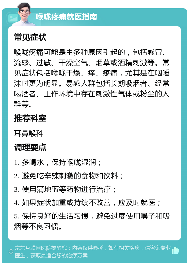 喉咙疼痛就医指南 常见症状 喉咙疼痛可能是由多种原因引起的，包括感冒、流感、过敏、干燥空气、烟草或酒精刺激等。常见症状包括喉咙干燥、痒、疼痛，尤其是在咽唾沫时更为明显。易感人群包括长期吸烟者、经常喝酒者、工作环境中存在刺激性气体或粉尘的人群等。 推荐科室 耳鼻喉科 调理要点 1. 多喝水，保持喉咙湿润； 2. 避免吃辛辣刺激的食物和饮料； 3. 使用蒲地蓝等药物进行治疗； 4. 如果症状加重或持续不改善，应及时就医； 5. 保持良好的生活习惯，避免过度使用嗓子和吸烟等不良习惯。