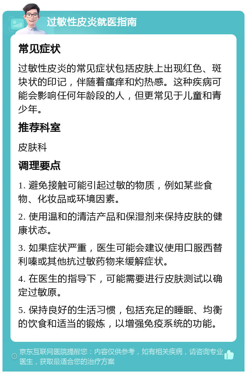 过敏性皮炎就医指南 常见症状 过敏性皮炎的常见症状包括皮肤上出现红色、斑块状的印记，伴随着瘙痒和灼热感。这种疾病可能会影响任何年龄段的人，但更常见于儿童和青少年。 推荐科室 皮肤科 调理要点 1. 避免接触可能引起过敏的物质，例如某些食物、化妆品或环境因素。 2. 使用温和的清洁产品和保湿剂来保持皮肤的健康状态。 3. 如果症状严重，医生可能会建议使用口服西替利嗪或其他抗过敏药物来缓解症状。 4. 在医生的指导下，可能需要进行皮肤测试以确定过敏原。 5. 保持良好的生活习惯，包括充足的睡眠、均衡的饮食和适当的锻炼，以增强免疫系统的功能。