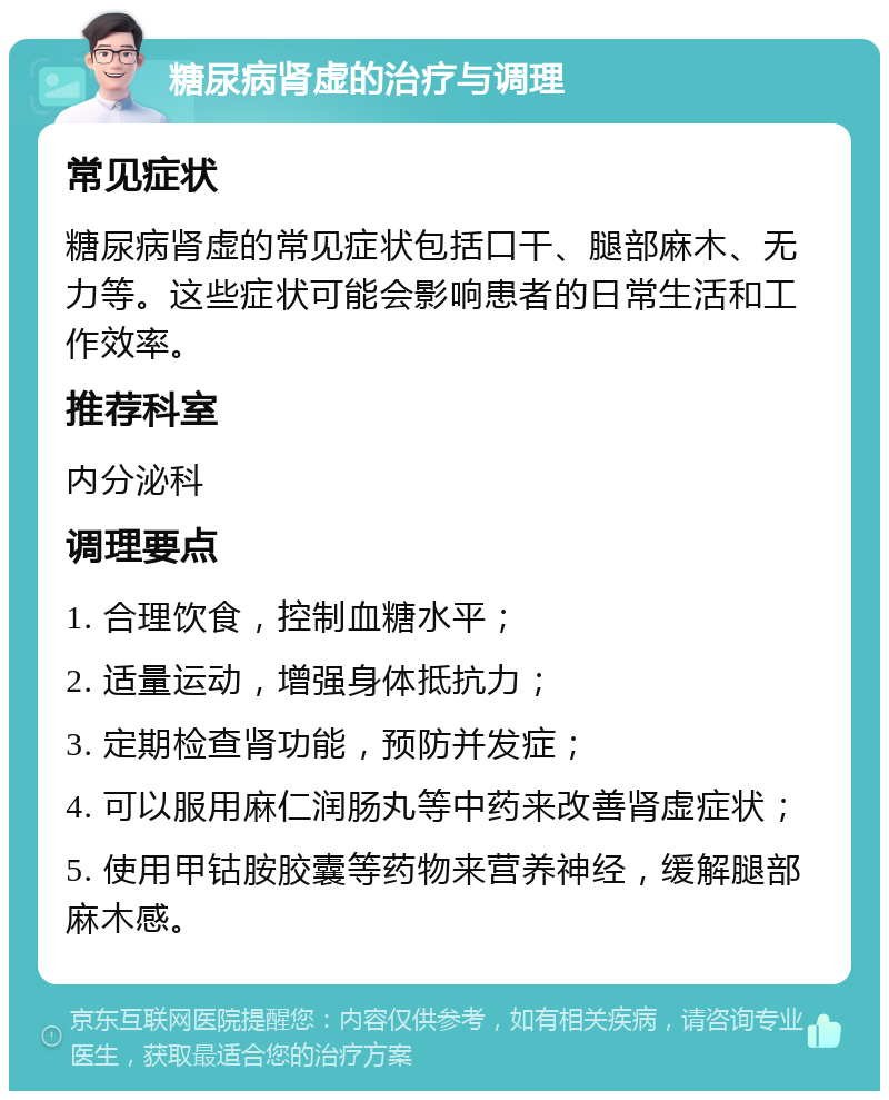 糖尿病肾虚的治疗与调理 常见症状 糖尿病肾虚的常见症状包括口干、腿部麻木、无力等。这些症状可能会影响患者的日常生活和工作效率。 推荐科室 内分泌科 调理要点 1. 合理饮食，控制血糖水平； 2. 适量运动，增强身体抵抗力； 3. 定期检查肾功能，预防并发症； 4. 可以服用麻仁润肠丸等中药来改善肾虚症状； 5. 使用甲钴胺胶囊等药物来营养神经，缓解腿部麻木感。