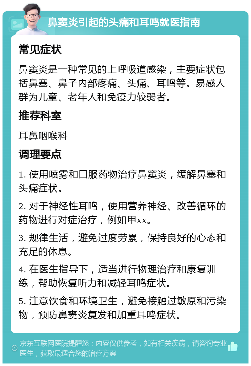 鼻窦炎引起的头痛和耳鸣就医指南 常见症状 鼻窦炎是一种常见的上呼吸道感染，主要症状包括鼻塞、鼻子内部疼痛、头痛、耳鸣等。易感人群为儿童、老年人和免疫力较弱者。 推荐科室 耳鼻咽喉科 调理要点 1. 使用喷雾和口服药物治疗鼻窦炎，缓解鼻塞和头痛症状。 2. 对于神经性耳鸣，使用营养神经、改善循环的药物进行对症治疗，例如甲xx。 3. 规律生活，避免过度劳累，保持良好的心态和充足的休息。 4. 在医生指导下，适当进行物理治疗和康复训练，帮助恢复听力和减轻耳鸣症状。 5. 注意饮食和环境卫生，避免接触过敏原和污染物，预防鼻窦炎复发和加重耳鸣症状。