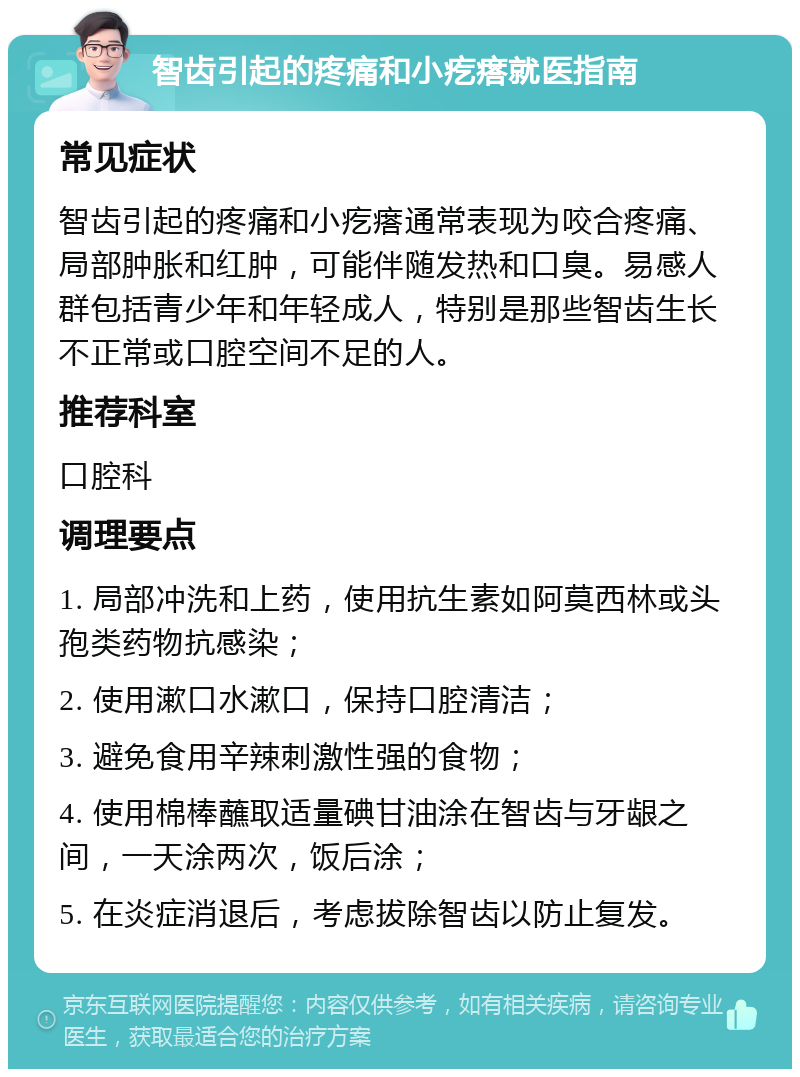 智齿引起的疼痛和小疙瘩就医指南 常见症状 智齿引起的疼痛和小疙瘩通常表现为咬合疼痛、局部肿胀和红肿，可能伴随发热和口臭。易感人群包括青少年和年轻成人，特别是那些智齿生长不正常或口腔空间不足的人。 推荐科室 口腔科 调理要点 1. 局部冲洗和上药，使用抗生素如阿莫西林或头孢类药物抗感染； 2. 使用漱口水漱口，保持口腔清洁； 3. 避免食用辛辣刺激性强的食物； 4. 使用棉棒蘸取适量碘甘油涂在智齿与牙龈之间，一天涂两次，饭后涂； 5. 在炎症消退后，考虑拔除智齿以防止复发。