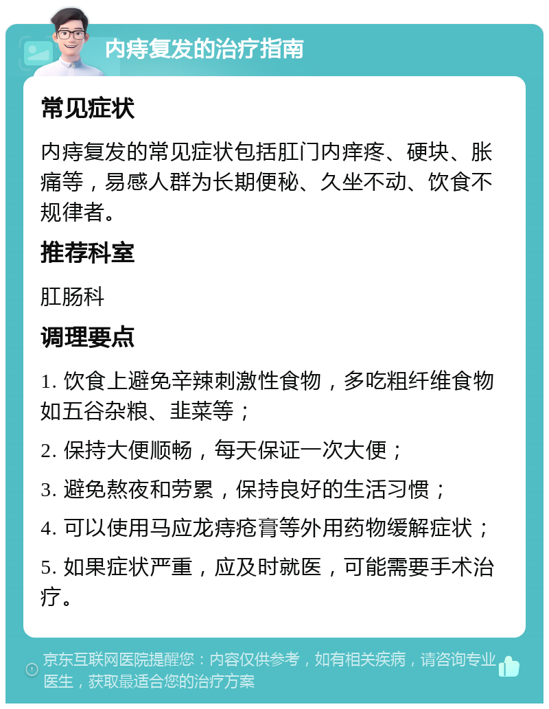 内痔复发的治疗指南 常见症状 内痔复发的常见症状包括肛门内痒疼、硬块、胀痛等，易感人群为长期便秘、久坐不动、饮食不规律者。 推荐科室 肛肠科 调理要点 1. 饮食上避免辛辣刺激性食物，多吃粗纤维食物如五谷杂粮、韭菜等； 2. 保持大便顺畅，每天保证一次大便； 3. 避免熬夜和劳累，保持良好的生活习惯； 4. 可以使用马应龙痔疮膏等外用药物缓解症状； 5. 如果症状严重，应及时就医，可能需要手术治疗。