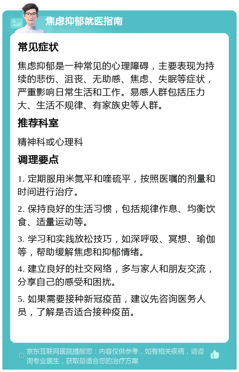 焦虑抑郁就医指南 常见症状 焦虑抑郁是一种常见的心理障碍，主要表现为持续的悲伤、沮丧、无助感、焦虑、失眠等症状，严重影响日常生活和工作。易感人群包括压力大、生活不规律、有家族史等人群。 推荐科室 精神科或心理科 调理要点 1. 定期服用米氮平和喹硫平，按照医嘱的剂量和时间进行治疗。 2. 保持良好的生活习惯，包括规律作息、均衡饮食、适量运动等。 3. 学习和实践放松技巧，如深呼吸、冥想、瑜伽等，帮助缓解焦虑和抑郁情绪。 4. 建立良好的社交网络，多与家人和朋友交流，分享自己的感受和困扰。 5. 如果需要接种新冠疫苗，建议先咨询医务人员，了解是否适合接种疫苗。