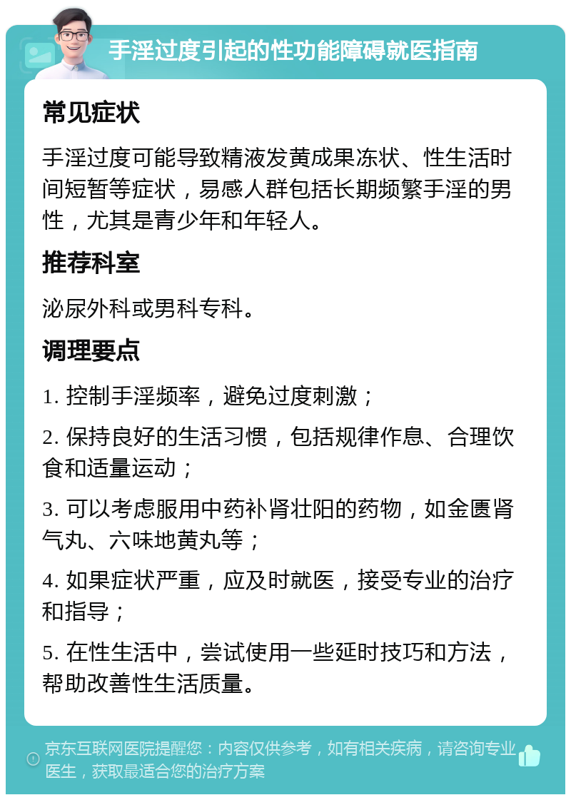 手淫过度引起的性功能障碍就医指南 常见症状 手淫过度可能导致精液发黄成果冻状、性生活时间短暂等症状，易感人群包括长期频繁手淫的男性，尤其是青少年和年轻人。 推荐科室 泌尿外科或男科专科。 调理要点 1. 控制手淫频率，避免过度刺激； 2. 保持良好的生活习惯，包括规律作息、合理饮食和适量运动； 3. 可以考虑服用中药补肾壮阳的药物，如金匮肾气丸、六味地黄丸等； 4. 如果症状严重，应及时就医，接受专业的治疗和指导； 5. 在性生活中，尝试使用一些延时技巧和方法，帮助改善性生活质量。