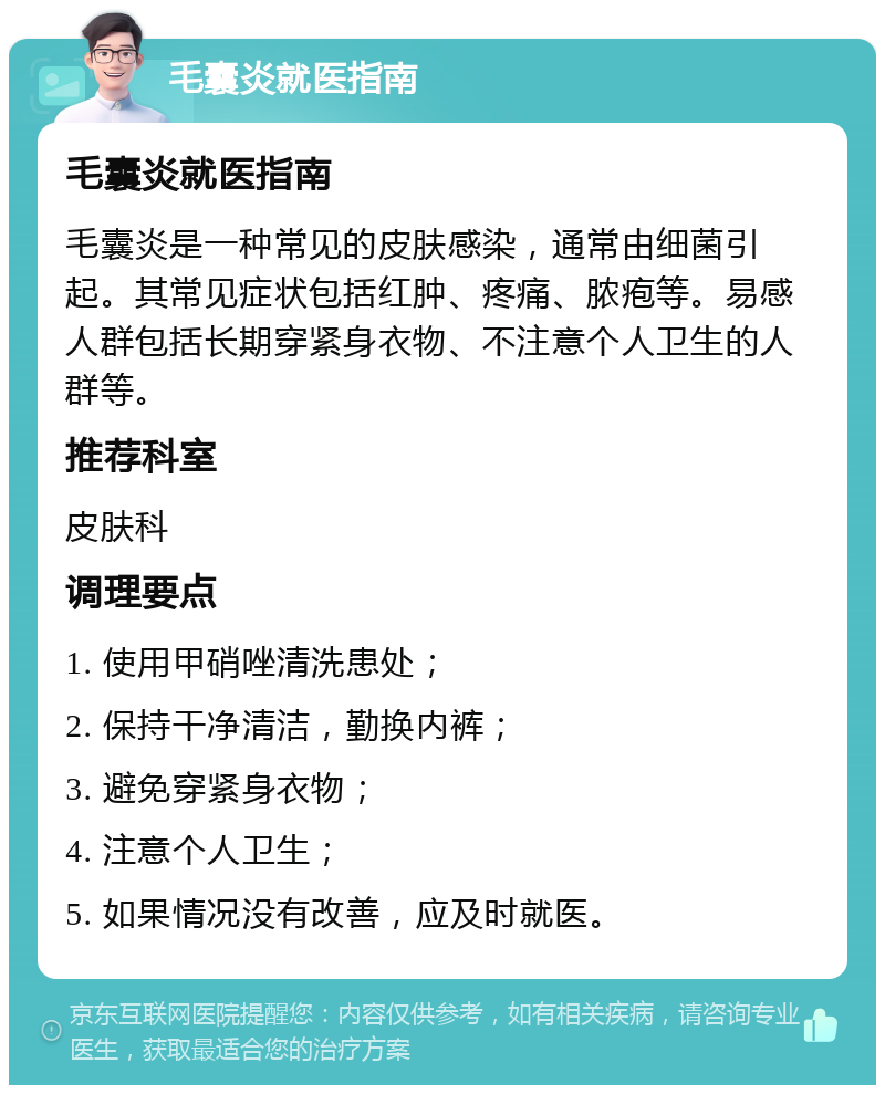 毛囊炎就医指南 毛囊炎就医指南 毛囊炎是一种常见的皮肤感染，通常由细菌引起。其常见症状包括红肿、疼痛、脓疱等。易感人群包括长期穿紧身衣物、不注意个人卫生的人群等。 推荐科室 皮肤科 调理要点 1. 使用甲硝唑清洗患处； 2. 保持干净清洁，勤换内裤； 3. 避免穿紧身衣物； 4. 注意个人卫生； 5. 如果情况没有改善，应及时就医。