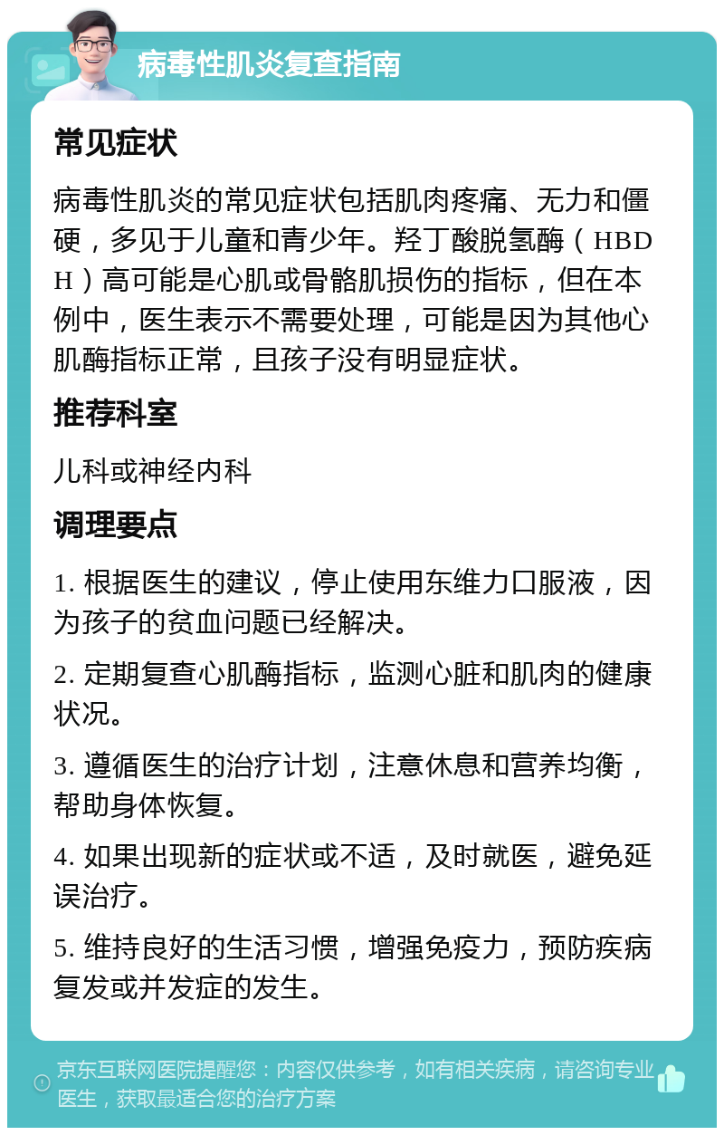 病毒性肌炎复查指南 常见症状 病毒性肌炎的常见症状包括肌肉疼痛、无力和僵硬，多见于儿童和青少年。羟丁酸脱氢酶（HBDH）高可能是心肌或骨骼肌损伤的指标，但在本例中，医生表示不需要处理，可能是因为其他心肌酶指标正常，且孩子没有明显症状。 推荐科室 儿科或神经内科 调理要点 1. 根据医生的建议，停止使用东维力口服液，因为孩子的贫血问题已经解决。 2. 定期复查心肌酶指标，监测心脏和肌肉的健康状况。 3. 遵循医生的治疗计划，注意休息和营养均衡，帮助身体恢复。 4. 如果出现新的症状或不适，及时就医，避免延误治疗。 5. 维持良好的生活习惯，增强免疫力，预防疾病复发或并发症的发生。