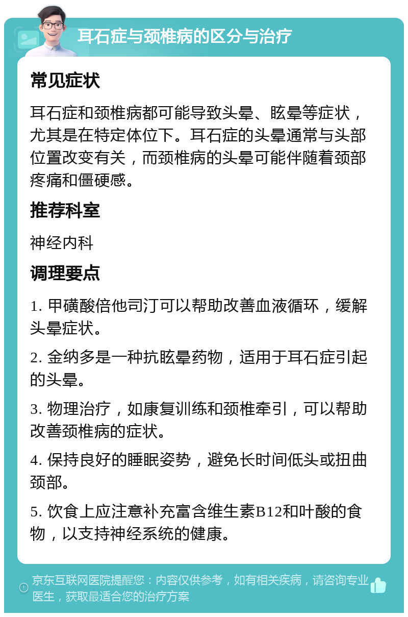 耳石症与颈椎病的区分与治疗 常见症状 耳石症和颈椎病都可能导致头晕、眩晕等症状，尤其是在特定体位下。耳石症的头晕通常与头部位置改变有关，而颈椎病的头晕可能伴随着颈部疼痛和僵硬感。 推荐科室 神经内科 调理要点 1. 甲磺酸倍他司汀可以帮助改善血液循环，缓解头晕症状。 2. 金纳多是一种抗眩晕药物，适用于耳石症引起的头晕。 3. 物理治疗，如康复训练和颈椎牵引，可以帮助改善颈椎病的症状。 4. 保持良好的睡眠姿势，避免长时间低头或扭曲颈部。 5. 饮食上应注意补充富含维生素B12和叶酸的食物，以支持神经系统的健康。